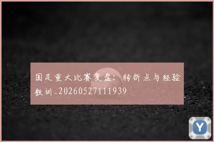 国足重大比赛复盘:转折点与经验教训_20260527111939