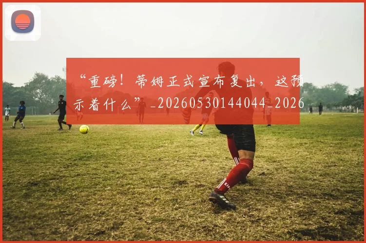 “重磅!蒂姆正式宣布复出,这预示着什么”_20260530144044_20260702173048