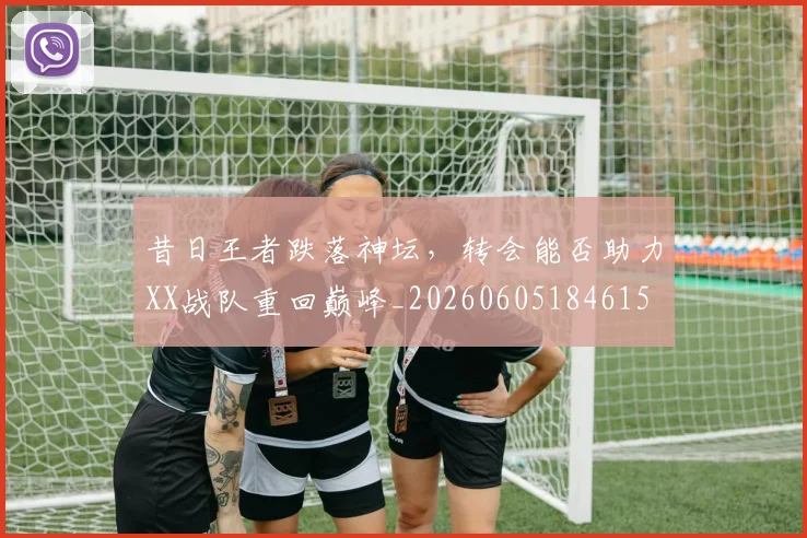 昔日王者跌落神坛,转会能否助力XX战队重回巅峰_20260605184615