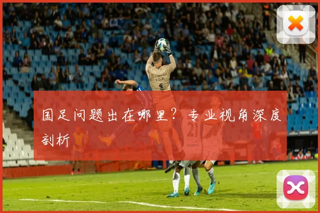 国足问题出在哪里?专业视角深度剖析