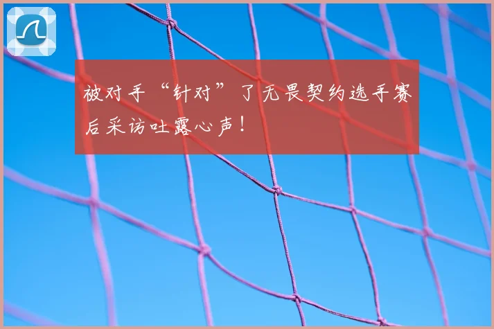 被对手“针对”了无畏契约选手赛后采访吐露心声!