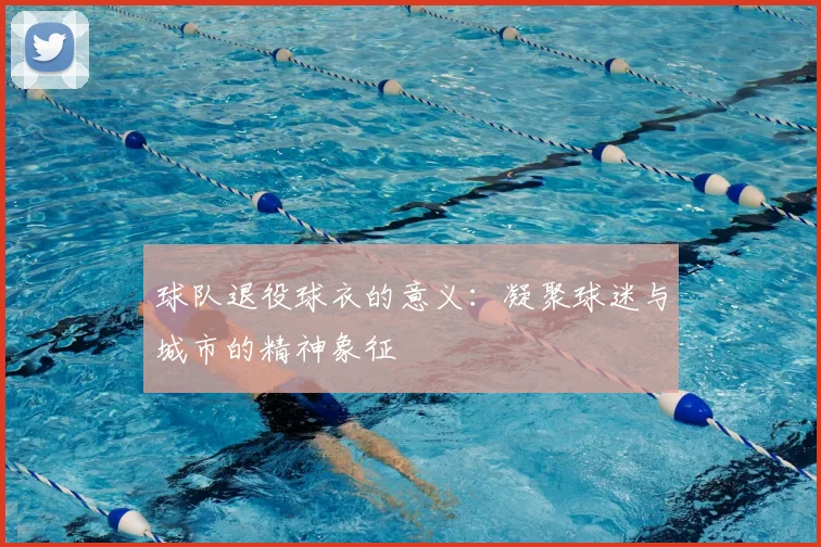 球队退役球衣的意义：凝聚球迷与城市的精神象征