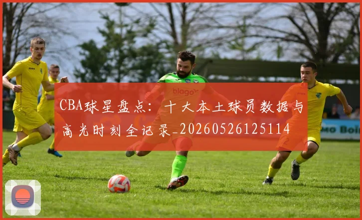CBA球星盘点:十大本土球员数据与高光时刻全记录_20260526125114