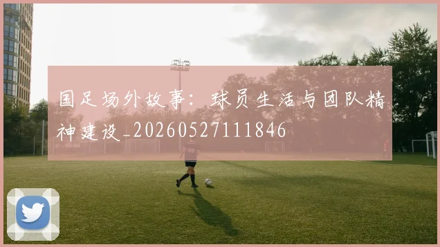 国足场外故事：球员生活与团队精神建设_20260527111846