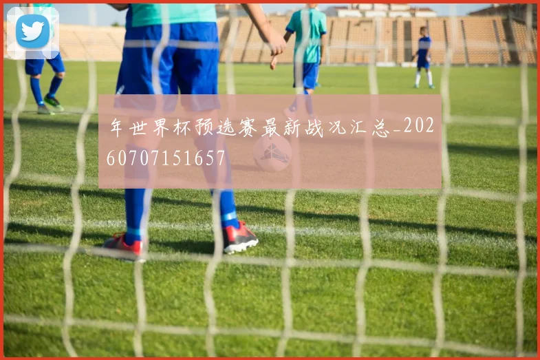 年世界杯预选赛最新战况汇总_20260707151657