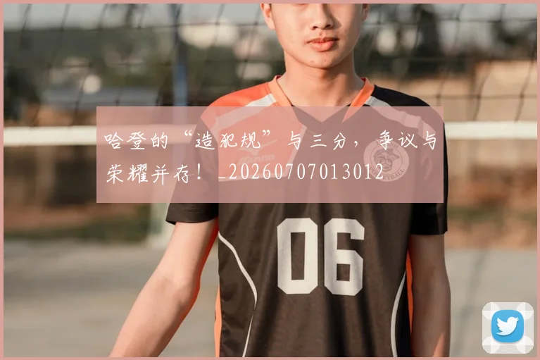 哈登的“造犯规”与三分，争议与荣耀并存！_20260707013012