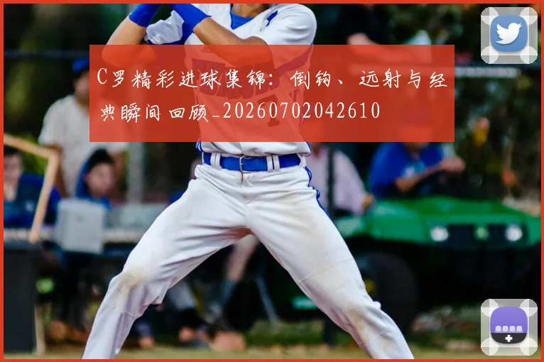C罗精彩进球集锦:倒钩、远射与经典瞬间回顾_20260702042610