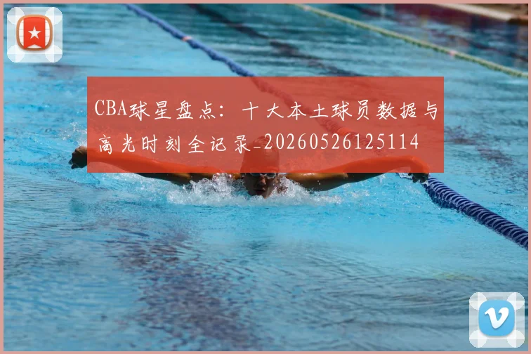 CBA球星盘点:十大本土球员数据与高光时刻全记录_20260526125114