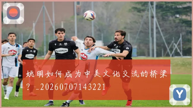 姚明如何成为中美文化交流的桥梁?_20260707143221
