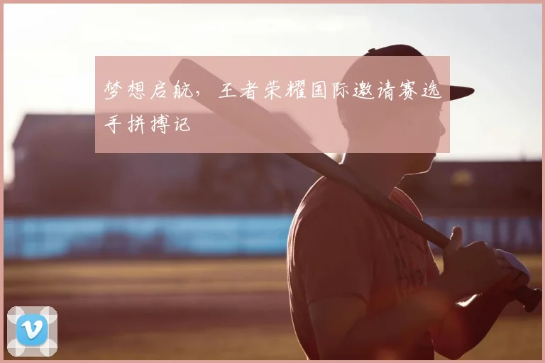 梦想启航,王者荣耀国际邀请赛选手拼搏记