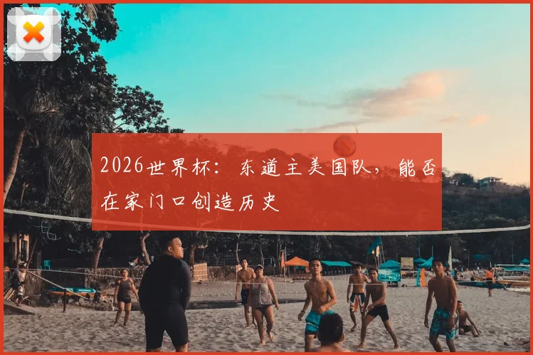 2026世界杯：东道主美国队，能否在家门口创造历史