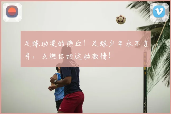 足球动漫的热血！足球少年永不言弃，点燃你的运动激情！