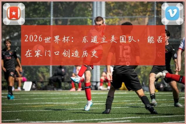 2026世界杯:东道主美国队,能否在家门口创造历史