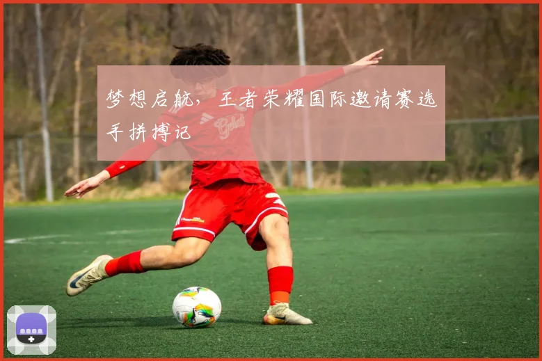 梦想启航,王者荣耀国际邀请赛选手拼搏记
