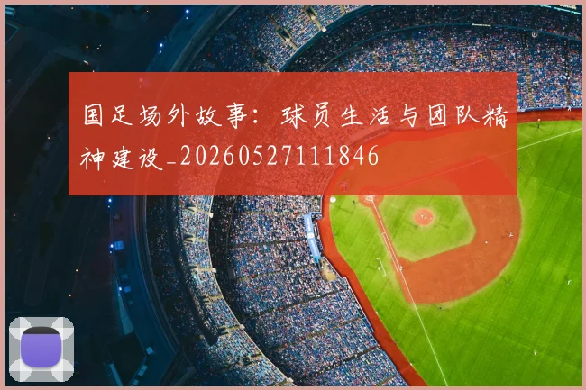 国足场外故事:球员生活与团队精神建设_20260527111846